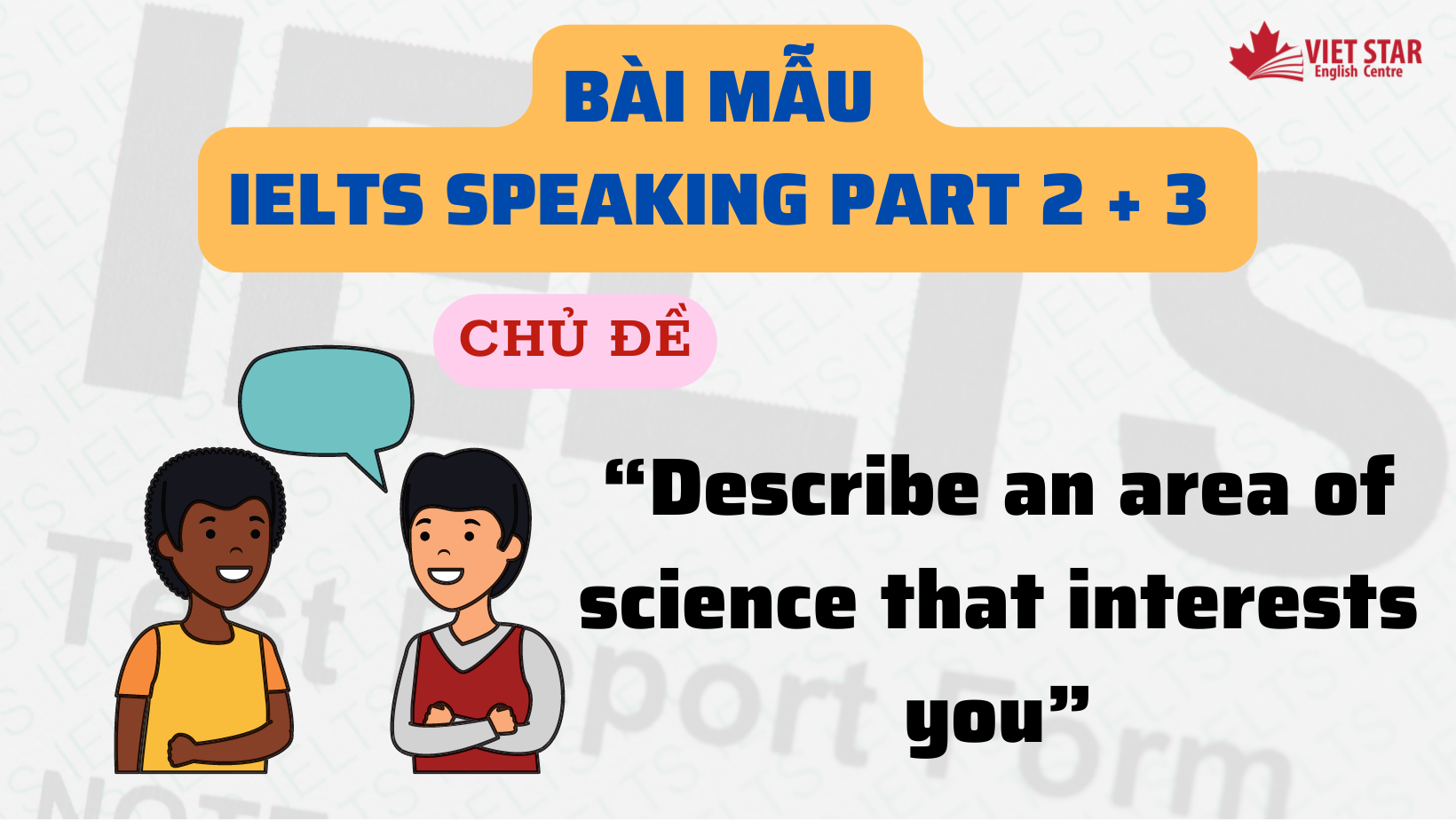 BÀI MẪU IELTS SPEAKING PART 2 + 3 CHỦ ĐỀ “DESCRIBE AN AREA OF SCIENCE THAT INTERESTS YOU”